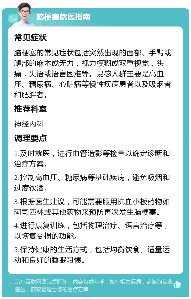 脑梗塞就医指南 常见症状 脑梗塞的常见症状包括突然出现的面部、手臂或腿部的麻木或无力，视力模糊或双重视觉，头痛，失语或语言困难等。易感人群主要是高血压、糖尿病、心脏病等慢性疾病患者以及吸烟者和肥胖者。 推荐科室 神经内科 调理要点 1.及时就医，进行血管造影等检查以确定诊断和治疗方案。 2.控制高血压、糖尿病等基础疾病，避免吸烟和过度饮酒。 3.根据医生建议，可能需要服用抗血小板药物如阿司匹林或其他药物来预防再次发生脑梗塞。 4.进行康复训练，包括物理治疗、语言治疗等，以恢复受损的功能。 5.保持健康的生活方式，包括均衡饮食、适量运动和良好的睡眠习惯。