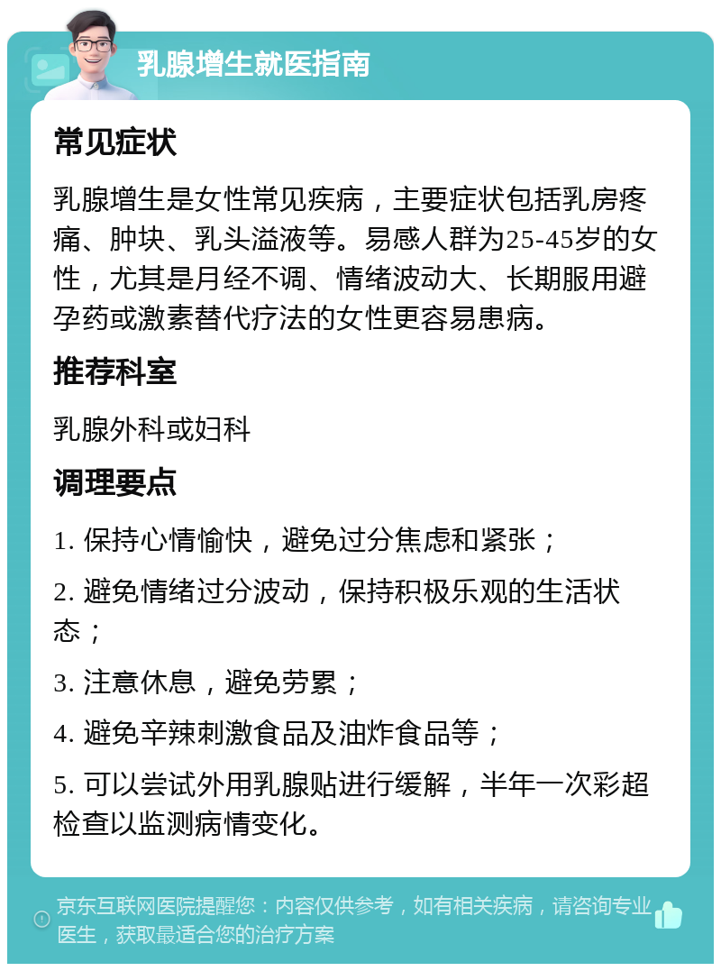 乳腺增生就医指南 常见症状 乳腺增生是女性常见疾病，主要症状包括乳房疼痛、肿块、乳头溢液等。易感人群为25-45岁的女性，尤其是月经不调、情绪波动大、长期服用避孕药或激素替代疗法的女性更容易患病。 推荐科室 乳腺外科或妇科 调理要点 1. 保持心情愉快，避免过分焦虑和紧张； 2. 避免情绪过分波动，保持积极乐观的生活状态； 3. 注意休息，避免劳累； 4. 避免辛辣刺激食品及油炸食品等； 5. 可以尝试外用乳腺贴进行缓解，半年一次彩超检查以监测病情变化。