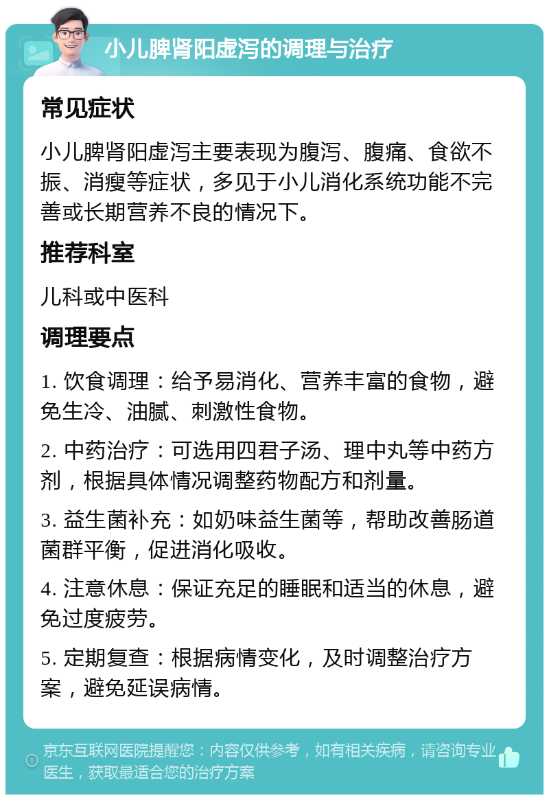 小儿脾肾阳虚泻的调理与治疗 常见症状 小儿脾肾阳虚泻主要表现为腹泻、腹痛、食欲不振、消瘦等症状，多见于小儿消化系统功能不完善或长期营养不良的情况下。 推荐科室 儿科或中医科 调理要点 1. 饮食调理：给予易消化、营养丰富的食物，避免生冷、油腻、刺激性食物。 2. 中药治疗：可选用四君子汤、理中丸等中药方剂，根据具体情况调整药物配方和剂量。 3. 益生菌补充：如奶味益生菌等，帮助改善肠道菌群平衡，促进消化吸收。 4. 注意休息：保证充足的睡眠和适当的休息，避免过度疲劳。 5. 定期复查：根据病情变化，及时调整治疗方案，避免延误病情。