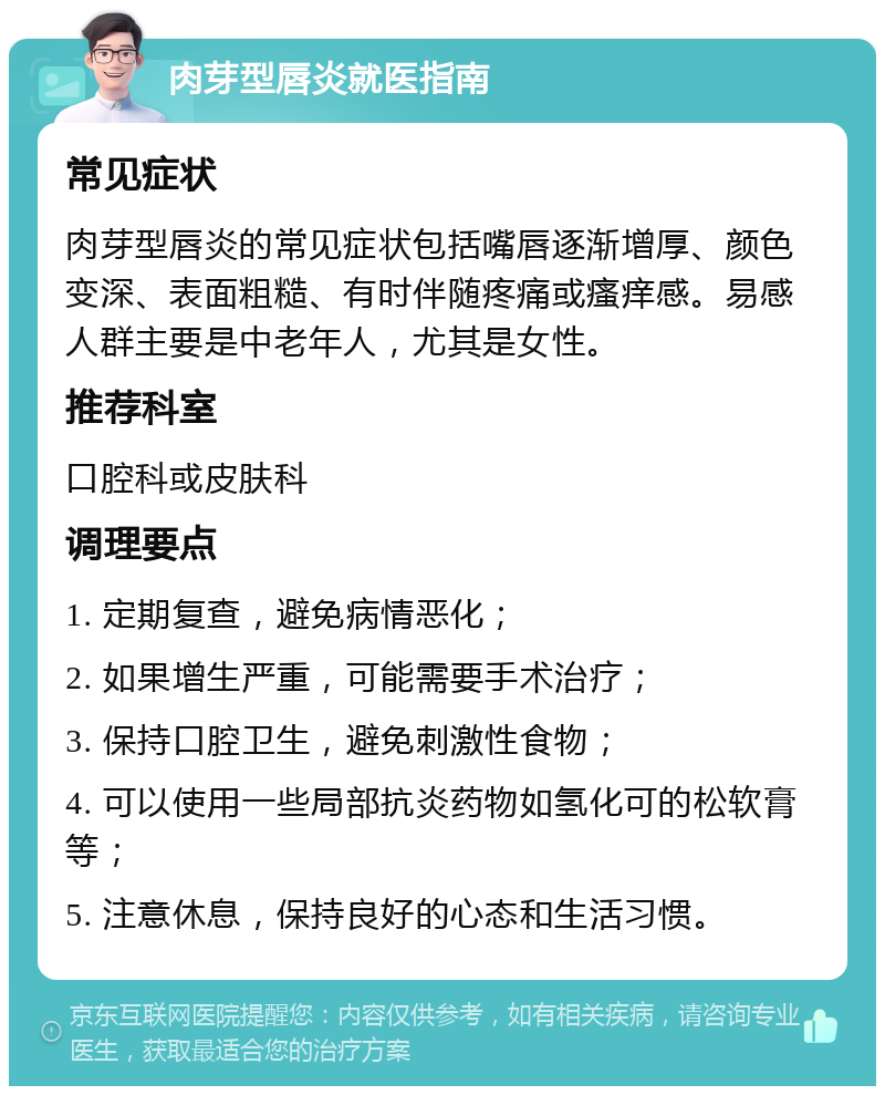 肉芽型唇炎就医指南 常见症状 肉芽型唇炎的常见症状包括嘴唇逐渐增厚、颜色变深、表面粗糙、有时伴随疼痛或瘙痒感。易感人群主要是中老年人，尤其是女性。 推荐科室 口腔科或皮肤科 调理要点 1. 定期复查，避免病情恶化； 2. 如果增生严重，可能需要手术治疗； 3. 保持口腔卫生，避免刺激性食物； 4. 可以使用一些局部抗炎药物如氢化可的松软膏等； 5. 注意休息，保持良好的心态和生活习惯。