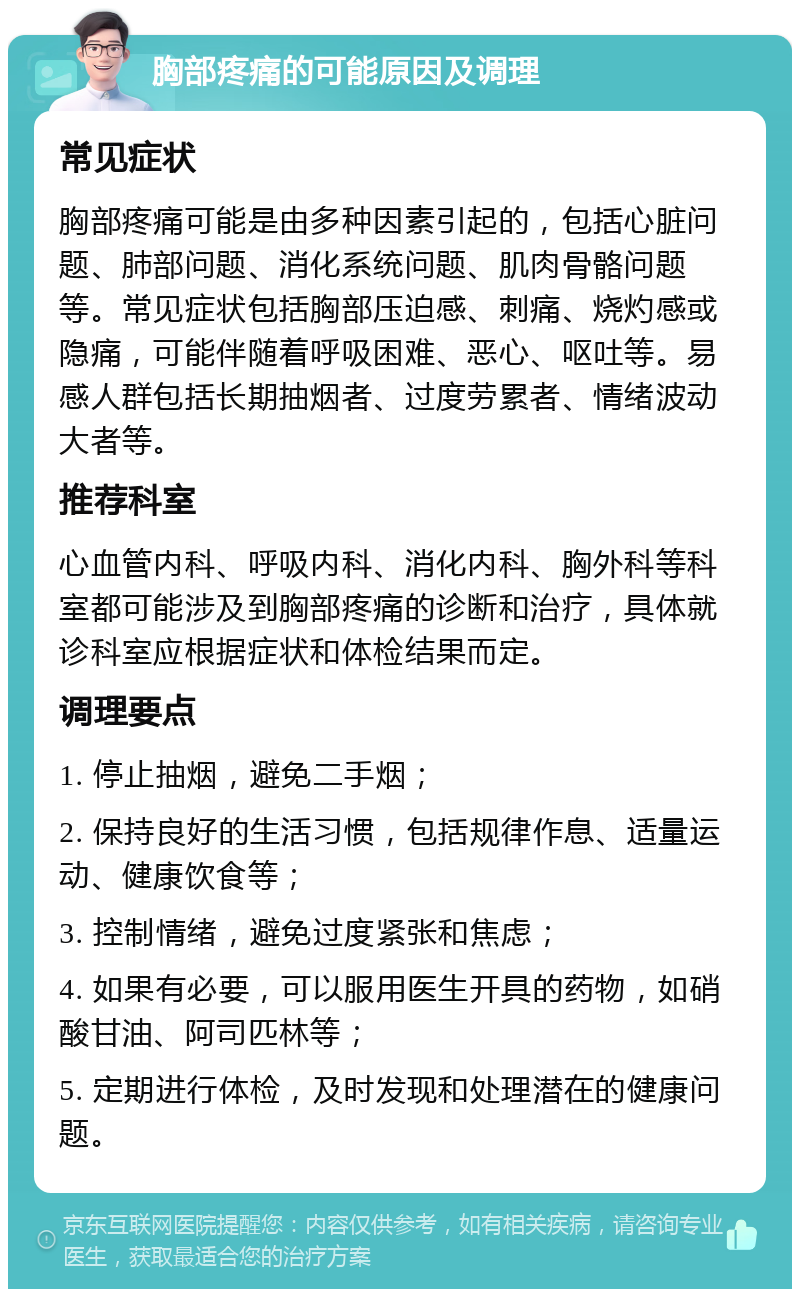 胸部疼痛的可能原因及调理 常见症状 胸部疼痛可能是由多种因素引起的，包括心脏问题、肺部问题、消化系统问题、肌肉骨骼问题等。常见症状包括胸部压迫感、刺痛、烧灼感或隐痛，可能伴随着呼吸困难、恶心、呕吐等。易感人群包括长期抽烟者、过度劳累者、情绪波动大者等。 推荐科室 心血管内科、呼吸内科、消化内科、胸外科等科室都可能涉及到胸部疼痛的诊断和治疗，具体就诊科室应根据症状和体检结果而定。 调理要点 1. 停止抽烟，避免二手烟； 2. 保持良好的生活习惯，包括规律作息、适量运动、健康饮食等； 3. 控制情绪，避免过度紧张和焦虑； 4. 如果有必要，可以服用医生开具的药物，如硝酸甘油、阿司匹林等； 5. 定期进行体检，及时发现和处理潜在的健康问题。