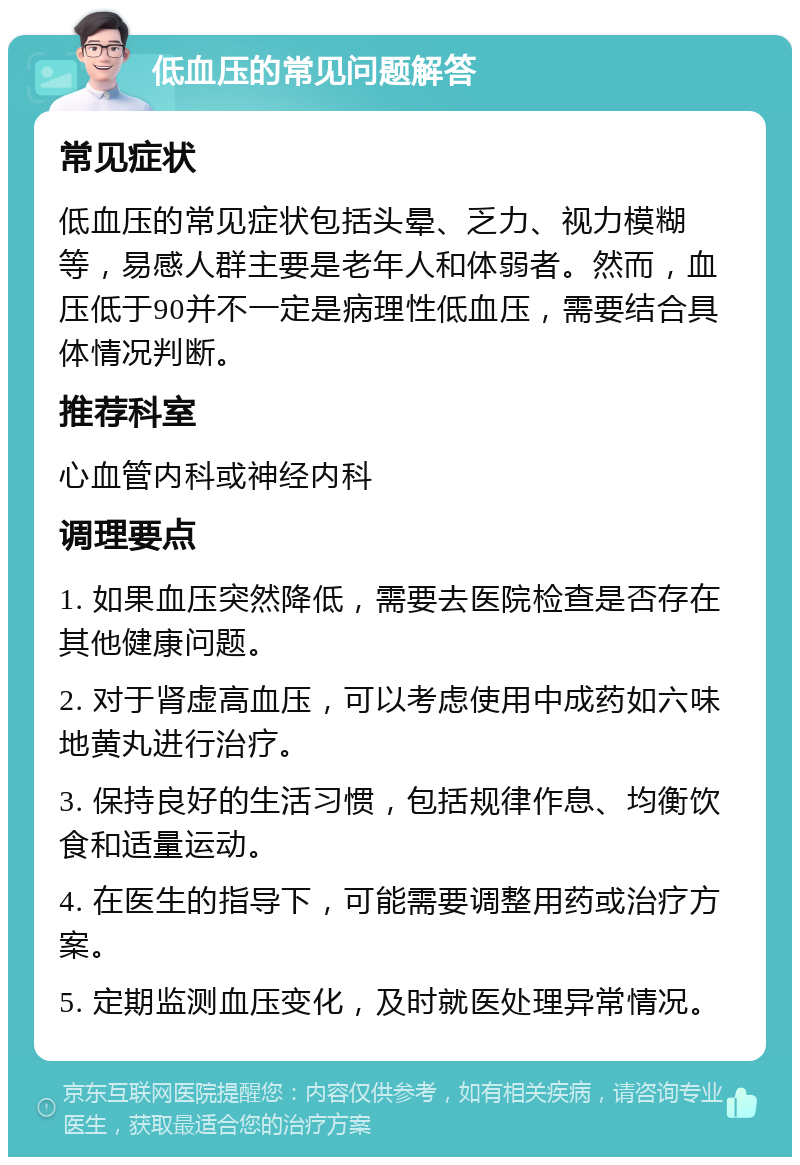 低血压的常见问题解答 常见症状 低血压的常见症状包括头晕、乏力、视力模糊等，易感人群主要是老年人和体弱者。然而，血压低于90并不一定是病理性低血压，需要结合具体情况判断。 推荐科室 心血管内科或神经内科 调理要点 1. 如果血压突然降低，需要去医院检查是否存在其他健康问题。 2. 对于肾虚高血压，可以考虑使用中成药如六味地黄丸进行治疗。 3. 保持良好的生活习惯，包括规律作息、均衡饮食和适量运动。 4. 在医生的指导下，可能需要调整用药或治疗方案。 5. 定期监测血压变化，及时就医处理异常情况。