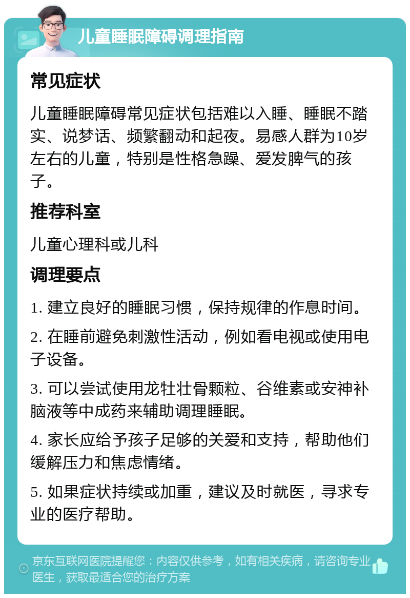 儿童睡眠障碍调理指南 常见症状 儿童睡眠障碍常见症状包括难以入睡、睡眠不踏实、说梦话、频繁翻动和起夜。易感人群为10岁左右的儿童，特别是性格急躁、爱发脾气的孩子。 推荐科室 儿童心理科或儿科 调理要点 1. 建立良好的睡眠习惯，保持规律的作息时间。 2. 在睡前避免刺激性活动，例如看电视或使用电子设备。 3. 可以尝试使用龙牡壮骨颗粒、谷维素或安神补脑液等中成药来辅助调理睡眠。 4. 家长应给予孩子足够的关爱和支持，帮助他们缓解压力和焦虑情绪。 5. 如果症状持续或加重，建议及时就医，寻求专业的医疗帮助。