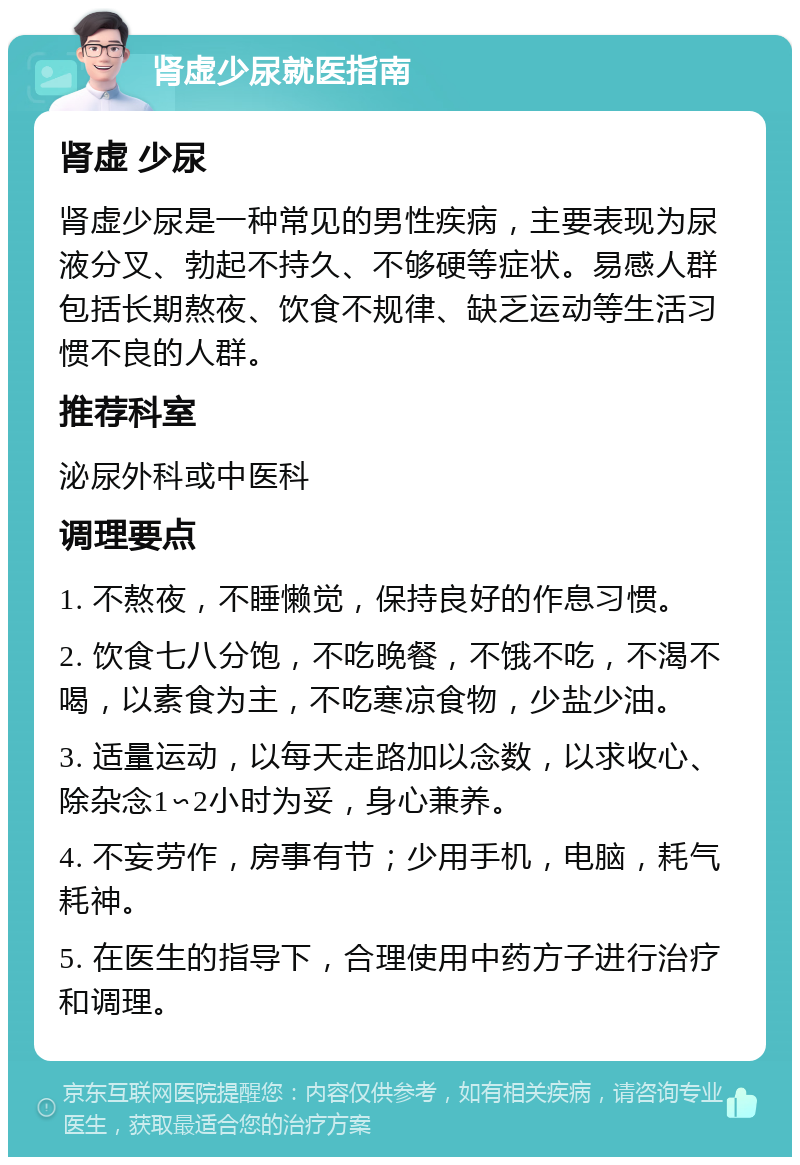 肾虚少尿就医指南 肾虚 少尿 肾虚少尿是一种常见的男性疾病，主要表现为尿液分叉、勃起不持久、不够硬等症状。易感人群包括长期熬夜、饮食不规律、缺乏运动等生活习惯不良的人群。 推荐科室 泌尿外科或中医科 调理要点 1. 不熬夜，不睡懒觉，保持良好的作息习惯。 2. 饮食七八分饱，不吃晚餐，不饿不吃，不渴不喝，以素食为主，不吃寒凉食物，少盐少油。 3. 适量运动，以每天走路加以念数，以求收心、除杂念1∽2小时为妥，身心兼养。 4. 不妄劳作，房事有节；少用手机，电脑，耗气耗神。 5. 在医生的指导下，合理使用中药方子进行治疗和调理。