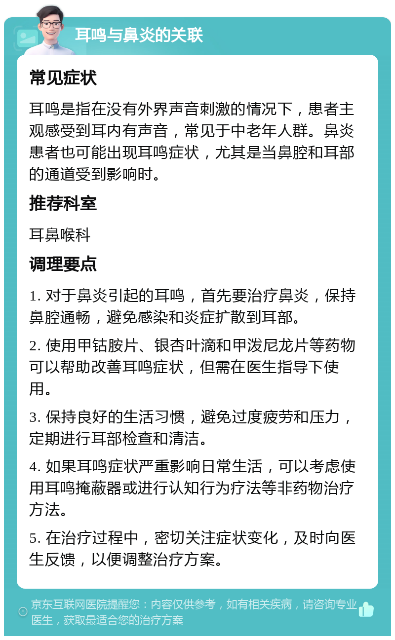 耳鸣与鼻炎的关联 常见症状 耳鸣是指在没有外界声音刺激的情况下，患者主观感受到耳内有声音，常见于中老年人群。鼻炎患者也可能出现耳鸣症状，尤其是当鼻腔和耳部的通道受到影响时。 推荐科室 耳鼻喉科 调理要点 1. 对于鼻炎引起的耳鸣，首先要治疗鼻炎，保持鼻腔通畅，避免感染和炎症扩散到耳部。 2. 使用甲钴胺片、银杏叶滴和甲泼尼龙片等药物可以帮助改善耳鸣症状，但需在医生指导下使用。 3. 保持良好的生活习惯，避免过度疲劳和压力，定期进行耳部检查和清洁。 4. 如果耳鸣症状严重影响日常生活，可以考虑使用耳鸣掩蔽器或进行认知行为疗法等非药物治疗方法。 5. 在治疗过程中，密切关注症状变化，及时向医生反馈，以便调整治疗方案。