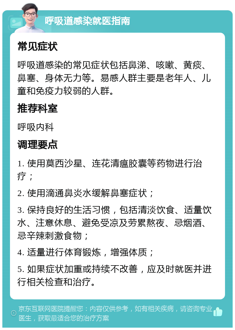 呼吸道感染就医指南 常见症状 呼吸道感染的常见症状包括鼻涕、咳嗽、黄痰、鼻塞、身体无力等。易感人群主要是老年人、儿童和免疫力较弱的人群。 推荐科室 呼吸内科 调理要点 1. 使用莫西沙星、连花清瘟胶囊等药物进行治疗； 2. 使用滴通鼻炎水缓解鼻塞症状； 3. 保持良好的生活习惯，包括清淡饮食、适量饮水、注意休息、避免受凉及劳累熬夜、忌烟酒、忌辛辣刺激食物； 4. 适量进行体育锻炼，增强体质； 5. 如果症状加重或持续不改善，应及时就医并进行相关检查和治疗。