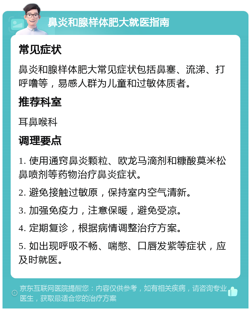 鼻炎和腺样体肥大就医指南 常见症状 鼻炎和腺样体肥大常见症状包括鼻塞、流涕、打呼噜等，易感人群为儿童和过敏体质者。 推荐科室 耳鼻喉科 调理要点 1. 使用通窍鼻炎颗粒、欧龙马滴剂和糠酸莫米松鼻喷剂等药物治疗鼻炎症状。 2. 避免接触过敏原，保持室内空气清新。 3. 加强免疫力，注意保暖，避免受凉。 4. 定期复诊，根据病情调整治疗方案。 5. 如出现呼吸不畅、喘憋、口唇发紫等症状，应及时就医。