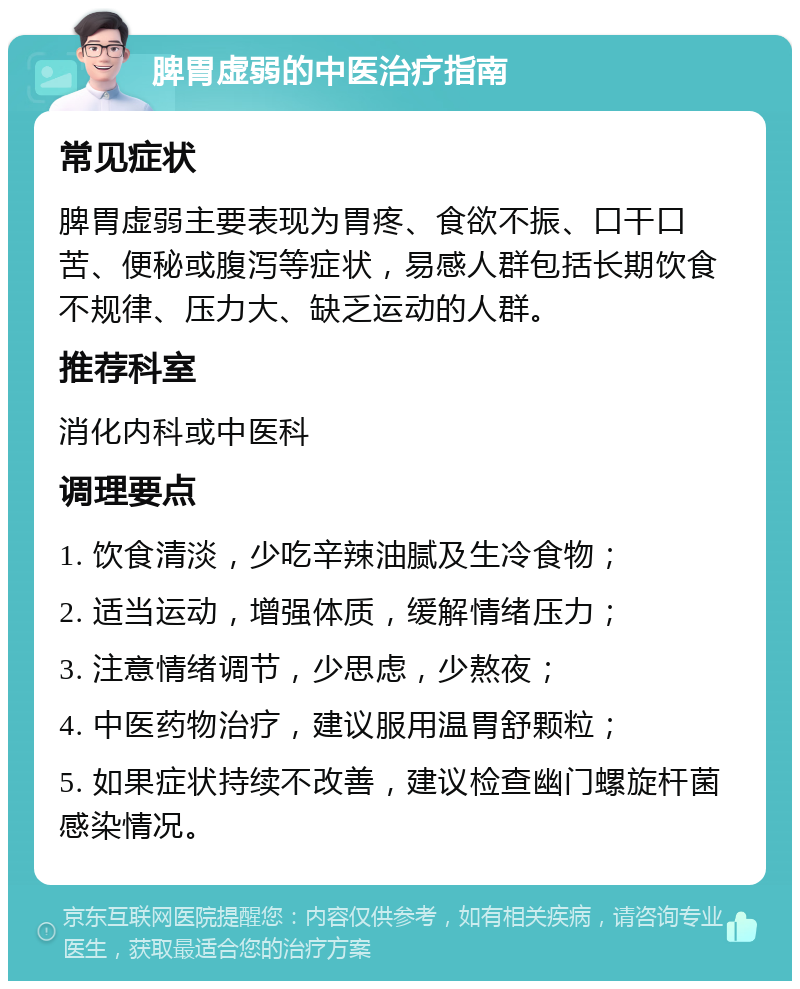 脾胃虚弱的中医治疗指南 常见症状 脾胃虚弱主要表现为胃疼、食欲不振、口干口苦、便秘或腹泻等症状，易感人群包括长期饮食不规律、压力大、缺乏运动的人群。 推荐科室 消化内科或中医科 调理要点 1. 饮食清淡，少吃辛辣油腻及生冷食物； 2. 适当运动，增强体质，缓解情绪压力； 3. 注意情绪调节，少思虑，少熬夜； 4. 中医药物治疗，建议服用温胃舒颗粒； 5. 如果症状持续不改善，建议检查幽门螺旋杆菌感染情况。