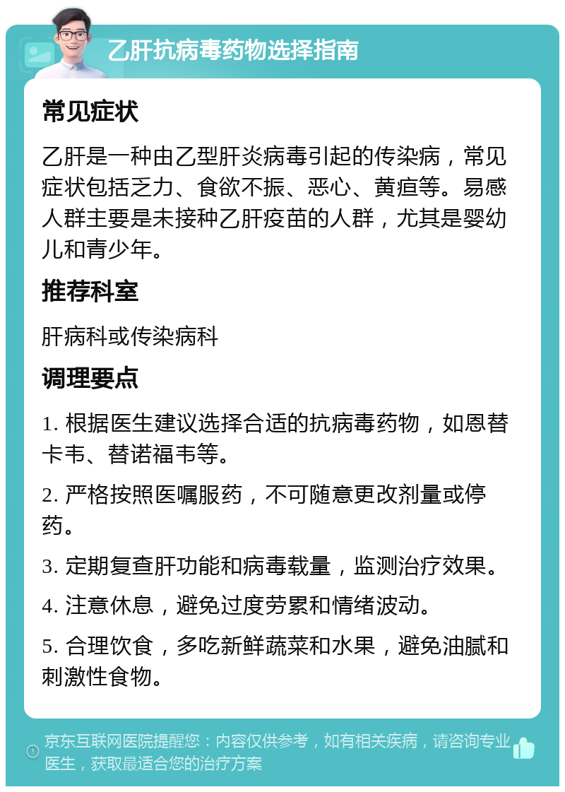 乙肝抗病毒药物选择指南 常见症状 乙肝是一种由乙型肝炎病毒引起的传染病，常见症状包括乏力、食欲不振、恶心、黄疸等。易感人群主要是未接种乙肝疫苗的人群，尤其是婴幼儿和青少年。 推荐科室 肝病科或传染病科 调理要点 1. 根据医生建议选择合适的抗病毒药物，如恩替卡韦、替诺福韦等。 2. 严格按照医嘱服药，不可随意更改剂量或停药。 3. 定期复查肝功能和病毒载量，监测治疗效果。 4. 注意休息，避免过度劳累和情绪波动。 5. 合理饮食，多吃新鲜蔬菜和水果，避免油腻和刺激性食物。