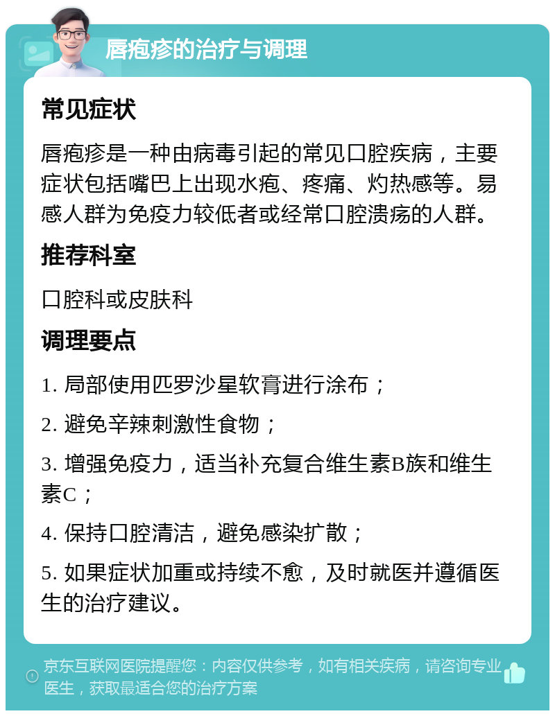 唇疱疹的治疗与调理 常见症状 唇疱疹是一种由病毒引起的常见口腔疾病，主要症状包括嘴巴上出现水疱、疼痛、灼热感等。易感人群为免疫力较低者或经常口腔溃疡的人群。 推荐科室 口腔科或皮肤科 调理要点 1. 局部使用匹罗沙星软膏进行涂布； 2. 避免辛辣刺激性食物； 3. 增强免疫力，适当补充复合维生素B族和维生素C； 4. 保持口腔清洁，避免感染扩散； 5. 如果症状加重或持续不愈，及时就医并遵循医生的治疗建议。