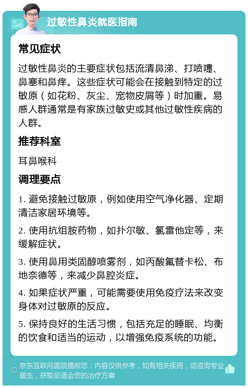 过敏性鼻炎就医指南 常见症状 过敏性鼻炎的主要症状包括流清鼻涕、打喷嚏、鼻塞和鼻痒。这些症状可能会在接触到特定的过敏原（如花粉、灰尘、宠物皮屑等）时加重。易感人群通常是有家族过敏史或其他过敏性疾病的人群。 推荐科室 耳鼻喉科 调理要点 1. 避免接触过敏原，例如使用空气净化器、定期清洁家居环境等。 2. 使用抗组胺药物，如扑尔敏、氯雷他定等，来缓解症状。 3. 使用鼻用类固醇喷雾剂，如丙酸氟替卡松、布地奈德等，来减少鼻腔炎症。 4. 如果症状严重，可能需要使用免疫疗法来改变身体对过敏原的反应。 5. 保持良好的生活习惯，包括充足的睡眠、均衡的饮食和适当的运动，以增强免疫系统的功能。