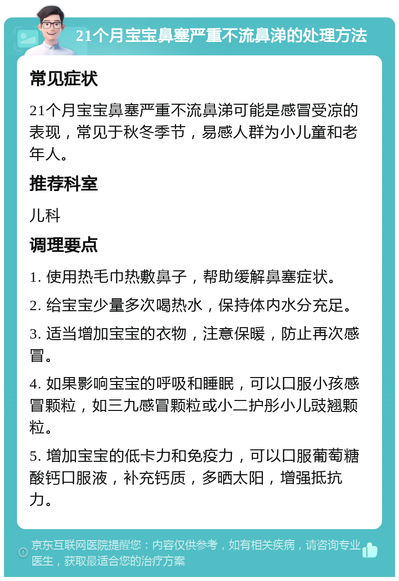 21个月宝宝鼻塞严重不流鼻涕的处理方法 常见症状 21个月宝宝鼻塞严重不流鼻涕可能是感冒受凉的表现，常见于秋冬季节，易感人群为小儿童和老年人。 推荐科室 儿科 调理要点 1. 使用热毛巾热敷鼻子，帮助缓解鼻塞症状。 2. 给宝宝少量多次喝热水，保持体内水分充足。 3. 适当增加宝宝的衣物，注意保暖，防止再次感冒。 4. 如果影响宝宝的呼吸和睡眠，可以口服小孩感冒颗粒，如三九感冒颗粒或小二护彤小儿豉翘颗粒。 5. 增加宝宝的低卡力和免疫力，可以口服葡萄糖酸钙口服液，补充钙质，多晒太阳，增强抵抗力。