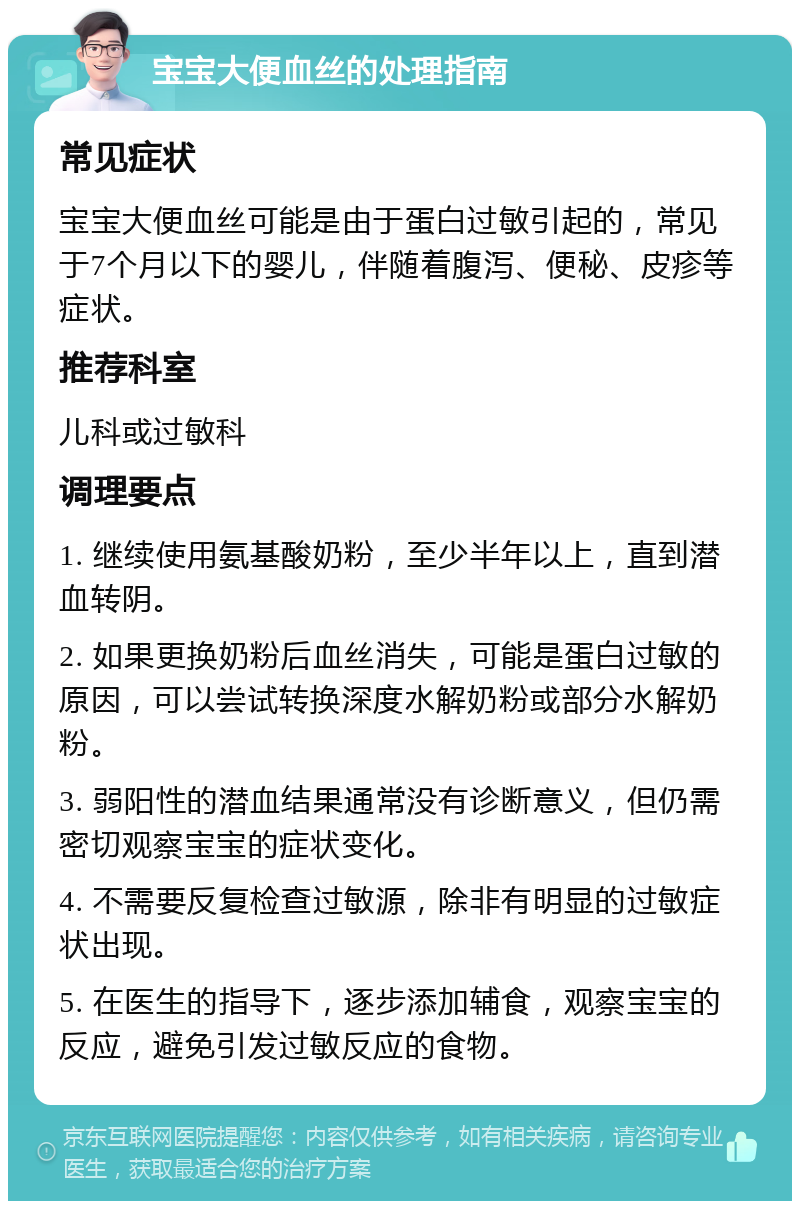 宝宝大便血丝的处理指南 常见症状 宝宝大便血丝可能是由于蛋白过敏引起的，常见于7个月以下的婴儿，伴随着腹泻、便秘、皮疹等症状。 推荐科室 儿科或过敏科 调理要点 1. 继续使用氨基酸奶粉，至少半年以上，直到潜血转阴。 2. 如果更换奶粉后血丝消失，可能是蛋白过敏的原因，可以尝试转换深度水解奶粉或部分水解奶粉。 3. 弱阳性的潜血结果通常没有诊断意义，但仍需密切观察宝宝的症状变化。 4. 不需要反复检查过敏源，除非有明显的过敏症状出现。 5. 在医生的指导下，逐步添加辅食，观察宝宝的反应，避免引发过敏反应的食物。