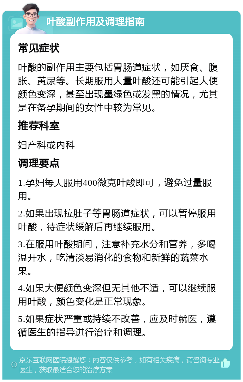 叶酸副作用及调理指南 常见症状 叶酸的副作用主要包括胃肠道症状，如厌食、腹胀、黄尿等。长期服用大量叶酸还可能引起大便颜色变深，甚至出现墨绿色或发黑的情况，尤其是在备孕期间的女性中较为常见。 推荐科室 妇产科或内科 调理要点 1.孕妇每天服用400微克叶酸即可，避免过量服用。 2.如果出现拉肚子等胃肠道症状，可以暂停服用叶酸，待症状缓解后再继续服用。 3.在服用叶酸期间，注意补充水分和营养，多喝温开水，吃清淡易消化的食物和新鲜的蔬菜水果。 4.如果大便颜色变深但无其他不适，可以继续服用叶酸，颜色变化是正常现象。 5.如果症状严重或持续不改善，应及时就医，遵循医生的指导进行治疗和调理。