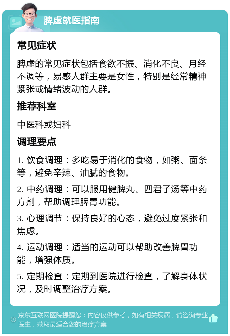 脾虚就医指南 常见症状 脾虚的常见症状包括食欲不振、消化不良、月经不调等，易感人群主要是女性，特别是经常精神紧张或情绪波动的人群。 推荐科室 中医科或妇科 调理要点 1. 饮食调理：多吃易于消化的食物，如粥、面条等，避免辛辣、油腻的食物。 2. 中药调理：可以服用健脾丸、四君子汤等中药方剂，帮助调理脾胃功能。 3. 心理调节：保持良好的心态，避免过度紧张和焦虑。 4. 运动调理：适当的运动可以帮助改善脾胃功能，增强体质。 5. 定期检查：定期到医院进行检查，了解身体状况，及时调整治疗方案。