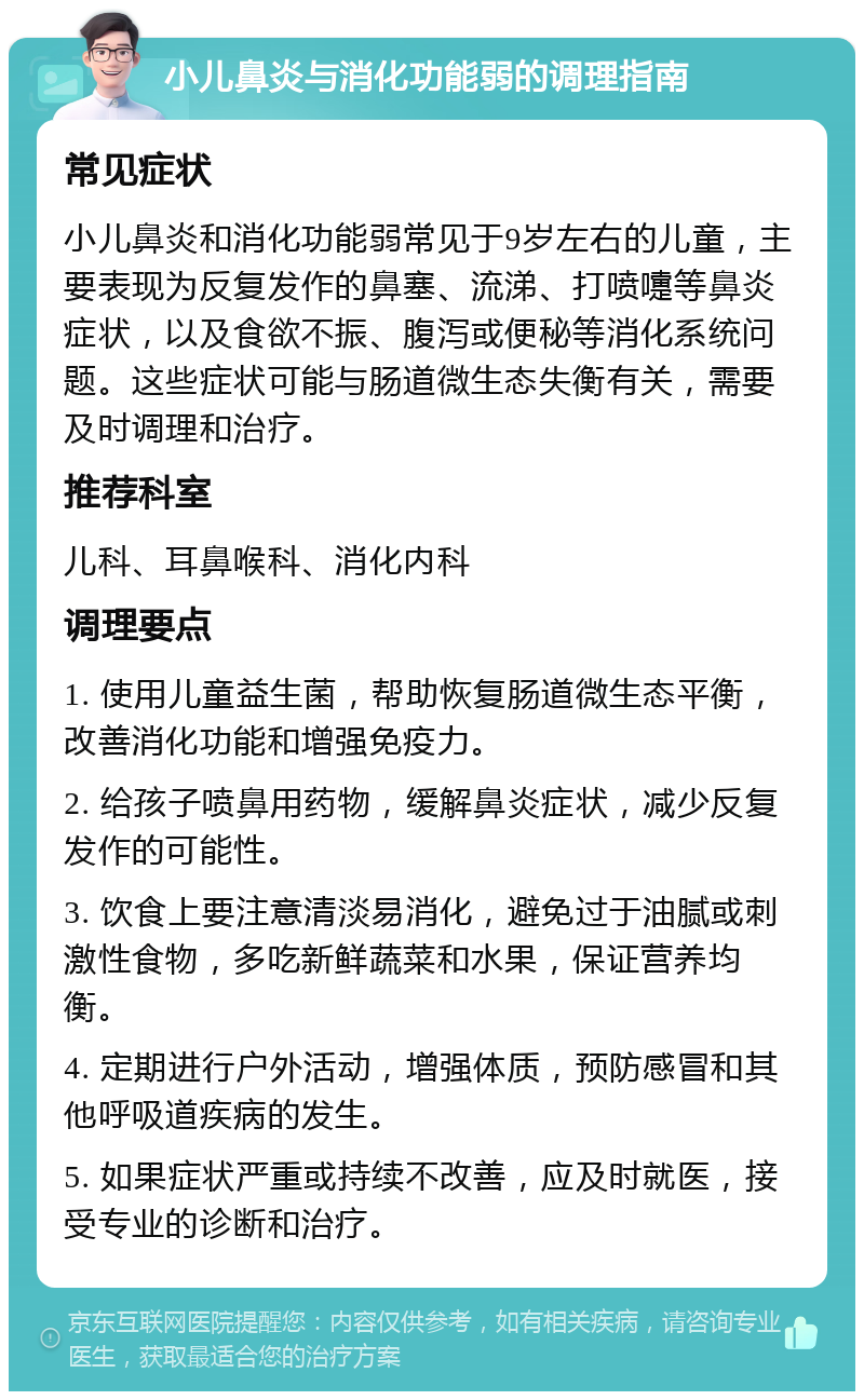 小儿鼻炎与消化功能弱的调理指南 常见症状 小儿鼻炎和消化功能弱常见于9岁左右的儿童，主要表现为反复发作的鼻塞、流涕、打喷嚏等鼻炎症状，以及食欲不振、腹泻或便秘等消化系统问题。这些症状可能与肠道微生态失衡有关，需要及时调理和治疗。 推荐科室 儿科、耳鼻喉科、消化内科 调理要点 1. 使用儿童益生菌，帮助恢复肠道微生态平衡，改善消化功能和增强免疫力。 2. 给孩子喷鼻用药物，缓解鼻炎症状，减少反复发作的可能性。 3. 饮食上要注意清淡易消化，避免过于油腻或刺激性食物，多吃新鲜蔬菜和水果，保证营养均衡。 4. 定期进行户外活动，增强体质，预防感冒和其他呼吸道疾病的发生。 5. 如果症状严重或持续不改善，应及时就医，接受专业的诊断和治疗。