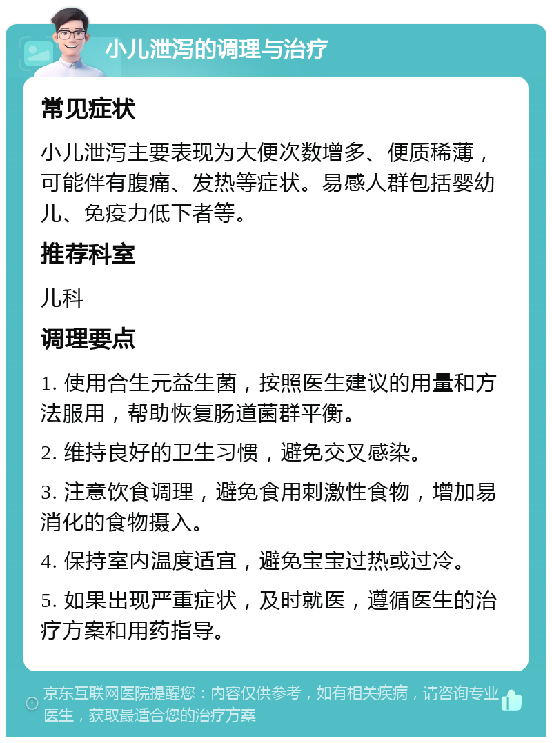 小儿泄泻的调理与治疗 常见症状 小儿泄泻主要表现为大便次数增多、便质稀薄，可能伴有腹痛、发热等症状。易感人群包括婴幼儿、免疫力低下者等。 推荐科室 儿科 调理要点 1. 使用合生元益生菌，按照医生建议的用量和方法服用，帮助恢复肠道菌群平衡。 2. 维持良好的卫生习惯，避免交叉感染。 3. 注意饮食调理，避免食用刺激性食物，增加易消化的食物摄入。 4. 保持室内温度适宜，避免宝宝过热或过冷。 5. 如果出现严重症状，及时就医，遵循医生的治疗方案和用药指导。