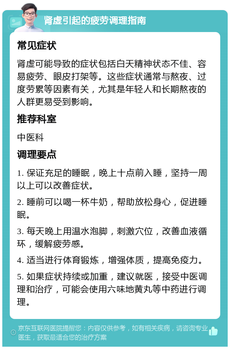 肾虚引起的疲劳调理指南 常见症状 肾虚可能导致的症状包括白天精神状态不佳、容易疲劳、眼皮打架等。这些症状通常与熬夜、过度劳累等因素有关，尤其是年轻人和长期熬夜的人群更易受到影响。 推荐科室 中医科 调理要点 1. 保证充足的睡眠，晚上十点前入睡，坚持一周以上可以改善症状。 2. 睡前可以喝一杯牛奶，帮助放松身心，促进睡眠。 3. 每天晚上用温水泡脚，刺激穴位，改善血液循环，缓解疲劳感。 4. 适当进行体育锻炼，增强体质，提高免疫力。 5. 如果症状持续或加重，建议就医，接受中医调理和治疗，可能会使用六味地黄丸等中药进行调理。