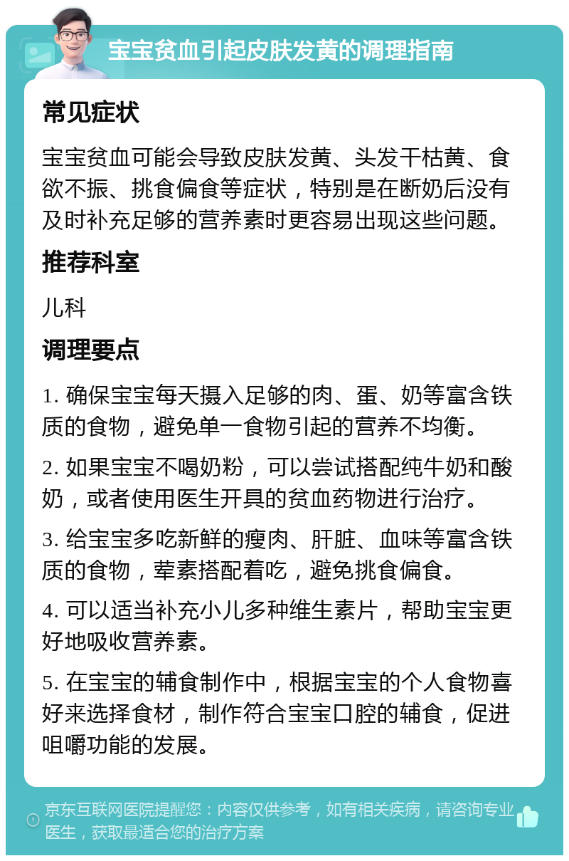 宝宝贫血引起皮肤发黄的调理指南 常见症状 宝宝贫血可能会导致皮肤发黄、头发干枯黄、食欲不振、挑食偏食等症状，特别是在断奶后没有及时补充足够的营养素时更容易出现这些问题。 推荐科室 儿科 调理要点 1. 确保宝宝每天摄入足够的肉、蛋、奶等富含铁质的食物，避免单一食物引起的营养不均衡。 2. 如果宝宝不喝奶粉，可以尝试搭配纯牛奶和酸奶，或者使用医生开具的贫血药物进行治疗。 3. 给宝宝多吃新鲜的瘦肉、肝脏、血味等富含铁质的食物，荤素搭配着吃，避免挑食偏食。 4. 可以适当补充小儿多种维生素片，帮助宝宝更好地吸收营养素。 5. 在宝宝的辅食制作中，根据宝宝的个人食物喜好来选择食材，制作符合宝宝口腔的辅食，促进咀嚼功能的发展。