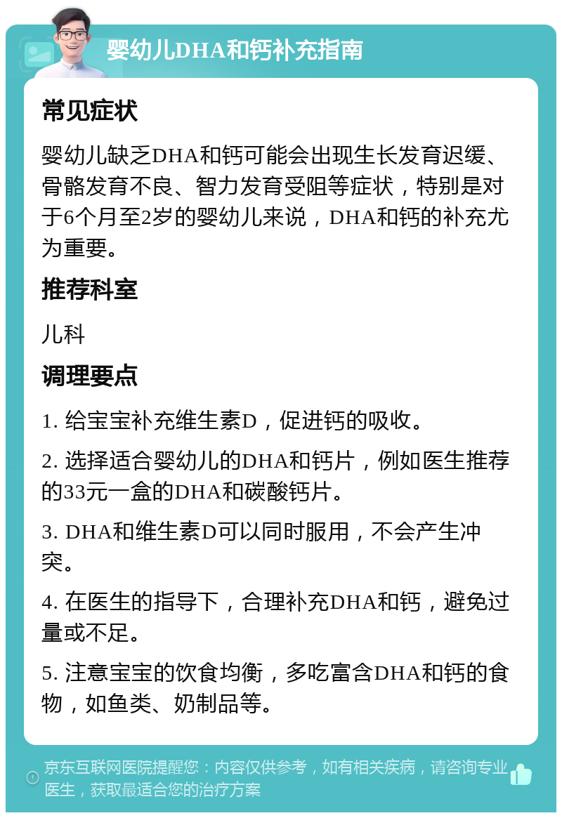 婴幼儿DHA和钙补充指南 常见症状 婴幼儿缺乏DHA和钙可能会出现生长发育迟缓、骨骼发育不良、智力发育受阻等症状，特别是对于6个月至2岁的婴幼儿来说，DHA和钙的补充尤为重要。 推荐科室 儿科 调理要点 1. 给宝宝补充维生素D，促进钙的吸收。 2. 选择适合婴幼儿的DHA和钙片，例如医生推荐的33元一盒的DHA和碳酸钙片。 3. DHA和维生素D可以同时服用，不会产生冲突。 4. 在医生的指导下，合理补充DHA和钙，避免过量或不足。 5. 注意宝宝的饮食均衡，多吃富含DHA和钙的食物，如鱼类、奶制品等。