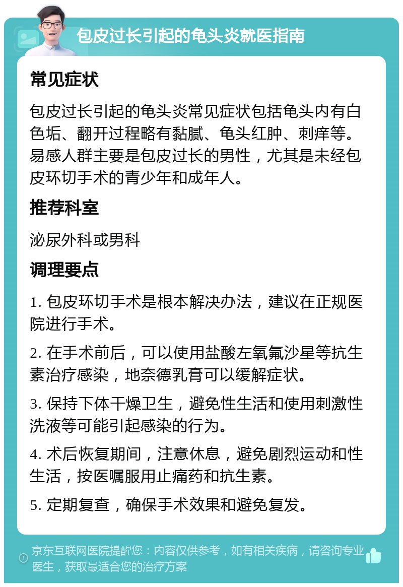 包皮过长引起的龟头炎就医指南 常见症状 包皮过长引起的龟头炎常见症状包括龟头内有白色垢、翻开过程略有黏腻、龟头红肿、刺痒等。易感人群主要是包皮过长的男性，尤其是未经包皮环切手术的青少年和成年人。 推荐科室 泌尿外科或男科 调理要点 1. 包皮环切手术是根本解决办法，建议在正规医院进行手术。 2. 在手术前后，可以使用盐酸左氧氟沙星等抗生素治疗感染，地奈德乳膏可以缓解症状。 3. 保持下体干燥卫生，避免性生活和使用刺激性洗液等可能引起感染的行为。 4. 术后恢复期间，注意休息，避免剧烈运动和性生活，按医嘱服用止痛药和抗生素。 5. 定期复查，确保手术效果和避免复发。