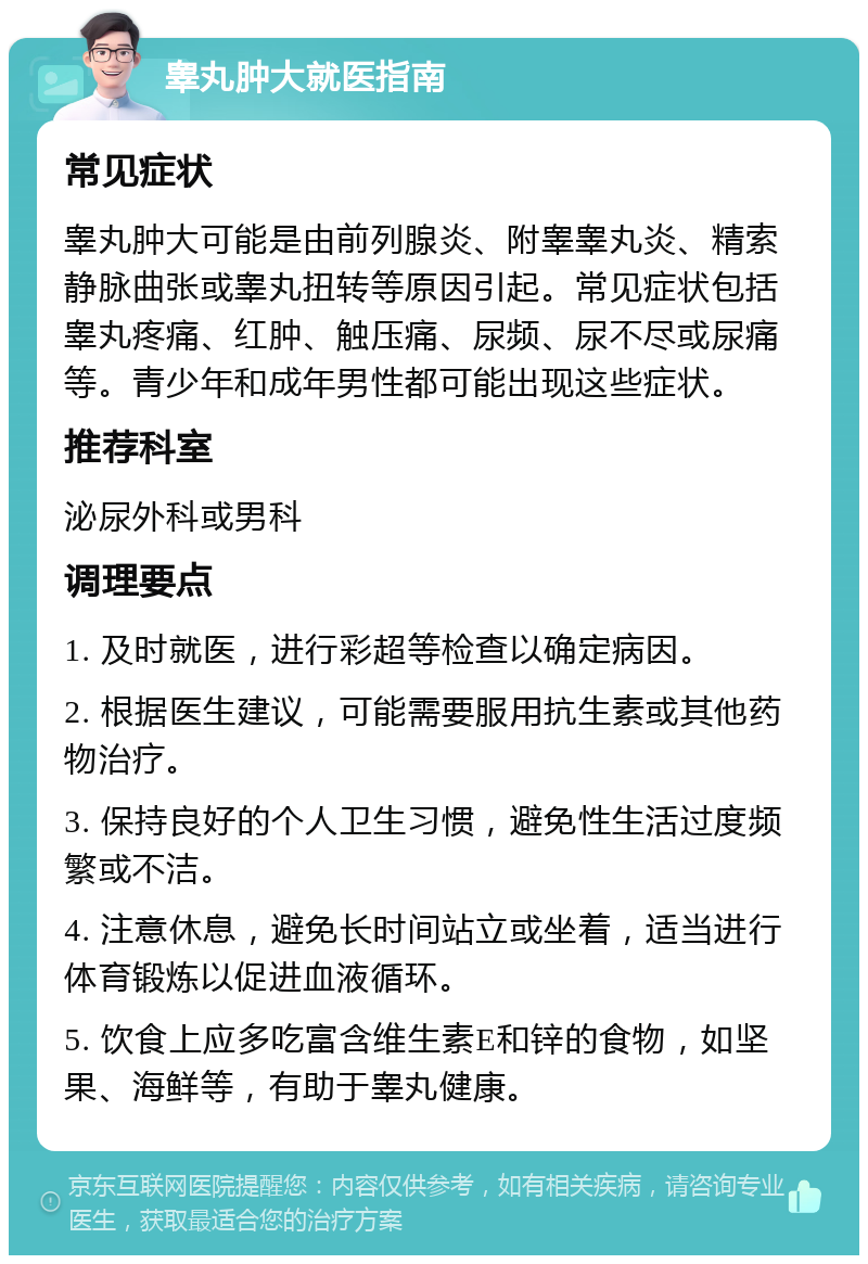 睾丸肿大就医指南 常见症状 睾丸肿大可能是由前列腺炎、附睾睾丸炎、精索静脉曲张或睾丸扭转等原因引起。常见症状包括睾丸疼痛、红肿、触压痛、尿频、尿不尽或尿痛等。青少年和成年男性都可能出现这些症状。 推荐科室 泌尿外科或男科 调理要点 1. 及时就医，进行彩超等检查以确定病因。 2. 根据医生建议，可能需要服用抗生素或其他药物治疗。 3. 保持良好的个人卫生习惯，避免性生活过度频繁或不洁。 4. 注意休息，避免长时间站立或坐着，适当进行体育锻炼以促进血液循环。 5. 饮食上应多吃富含维生素E和锌的食物，如坚果、海鲜等，有助于睾丸健康。