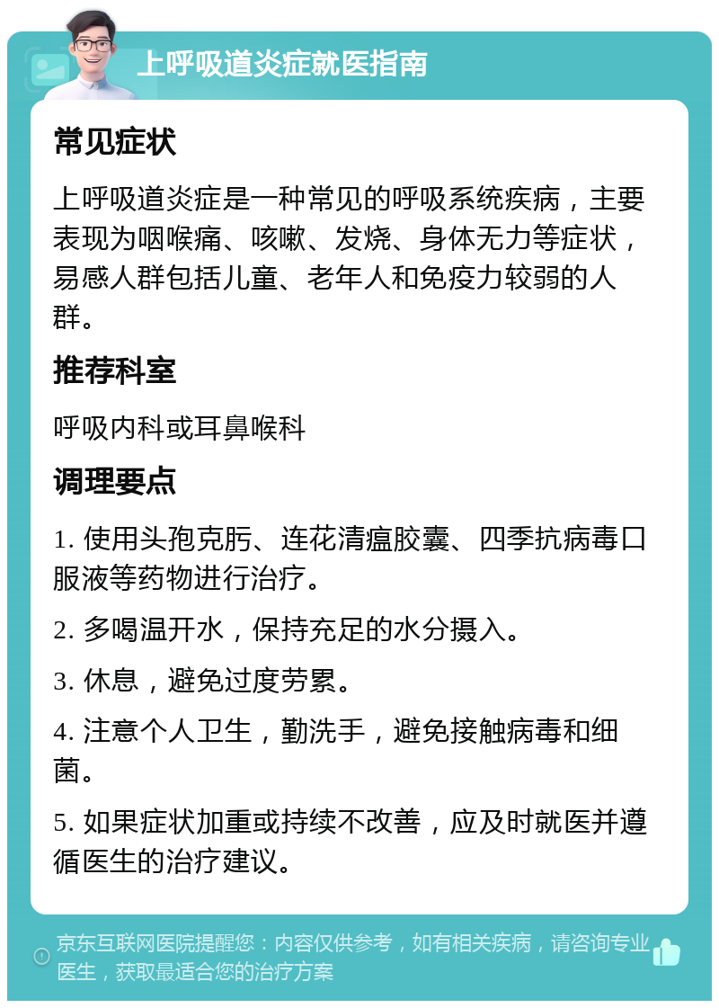 上呼吸道炎症就医指南 常见症状 上呼吸道炎症是一种常见的呼吸系统疾病，主要表现为咽喉痛、咳嗽、发烧、身体无力等症状，易感人群包括儿童、老年人和免疫力较弱的人群。 推荐科室 呼吸内科或耳鼻喉科 调理要点 1. 使用头孢克肟、连花清瘟胶囊、四季抗病毒口服液等药物进行治疗。 2. 多喝温开水，保持充足的水分摄入。 3. 休息，避免过度劳累。 4. 注意个人卫生，勤洗手，避免接触病毒和细菌。 5. 如果症状加重或持续不改善，应及时就医并遵循医生的治疗建议。