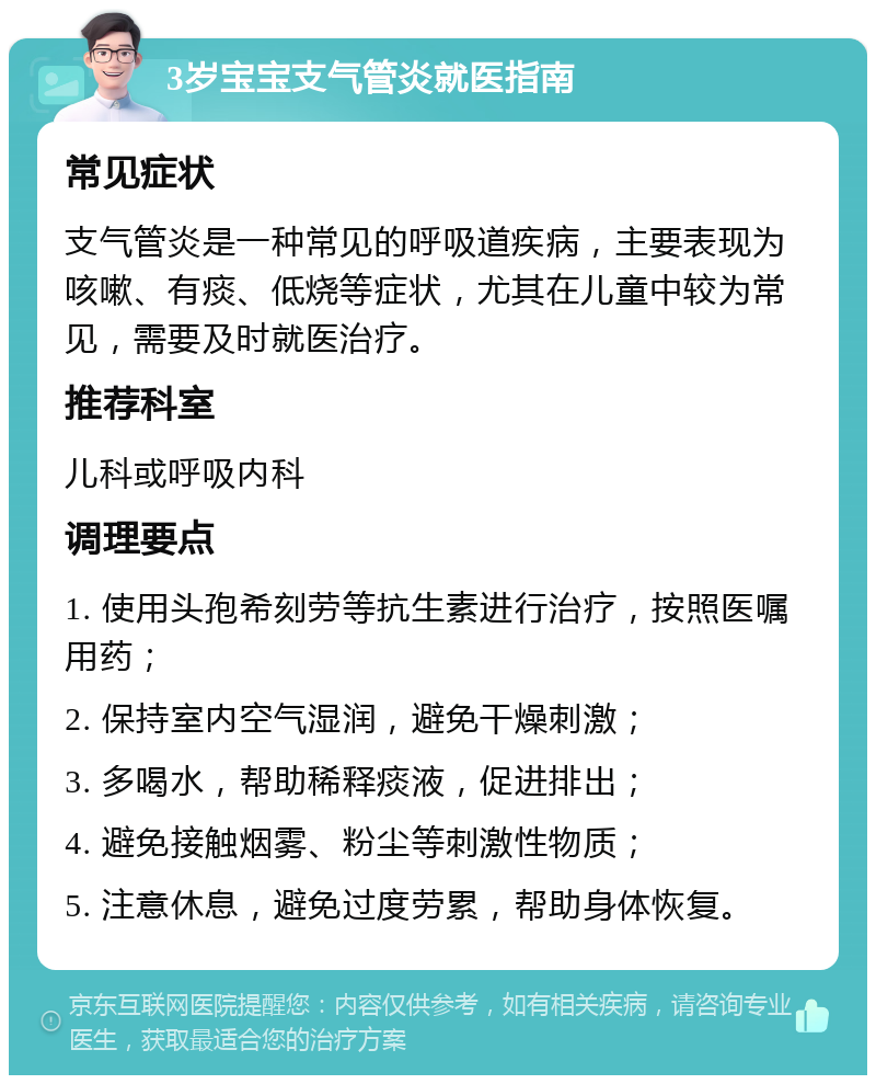 3岁宝宝支气管炎就医指南 常见症状 支气管炎是一种常见的呼吸道疾病，主要表现为咳嗽、有痰、低烧等症状，尤其在儿童中较为常见，需要及时就医治疗。 推荐科室 儿科或呼吸内科 调理要点 1. 使用头孢希刻劳等抗生素进行治疗，按照医嘱用药； 2. 保持室内空气湿润，避免干燥刺激； 3. 多喝水，帮助稀释痰液，促进排出； 4. 避免接触烟雾、粉尘等刺激性物质； 5. 注意休息，避免过度劳累，帮助身体恢复。