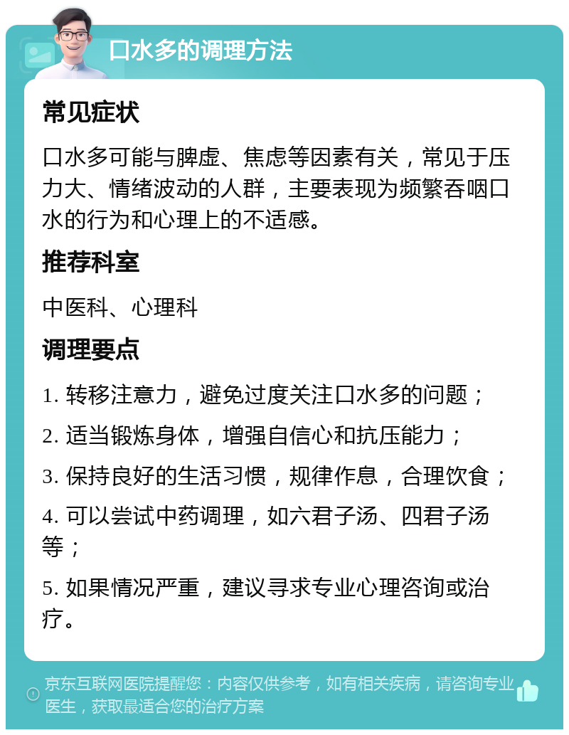 口水多的调理方法 常见症状 口水多可能与脾虚、焦虑等因素有关，常见于压力大、情绪波动的人群，主要表现为频繁吞咽口水的行为和心理上的不适感。 推荐科室 中医科、心理科 调理要点 1. 转移注意力，避免过度关注口水多的问题； 2. 适当锻炼身体，增强自信心和抗压能力； 3. 保持良好的生活习惯，规律作息，合理饮食； 4. 可以尝试中药调理，如六君子汤、四君子汤等； 5. 如果情况严重，建议寻求专业心理咨询或治疗。