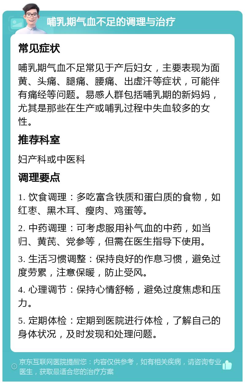 哺乳期气血不足的调理与治疗 常见症状 哺乳期气血不足常见于产后妇女，主要表现为面黄、头痛、腿痛、腰痛、出虚汗等症状，可能伴有痛经等问题。易感人群包括哺乳期的新妈妈，尤其是那些在生产或哺乳过程中失血较多的女性。 推荐科室 妇产科或中医科 调理要点 1. 饮食调理：多吃富含铁质和蛋白质的食物，如红枣、黑木耳、瘦肉、鸡蛋等。 2. 中药调理：可考虑服用补气血的中药，如当归、黄芪、党参等，但需在医生指导下使用。 3. 生活习惯调整：保持良好的作息习惯，避免过度劳累，注意保暖，防止受风。 4. 心理调节：保持心情舒畅，避免过度焦虑和压力。 5. 定期体检：定期到医院进行体检，了解自己的身体状况，及时发现和处理问题。