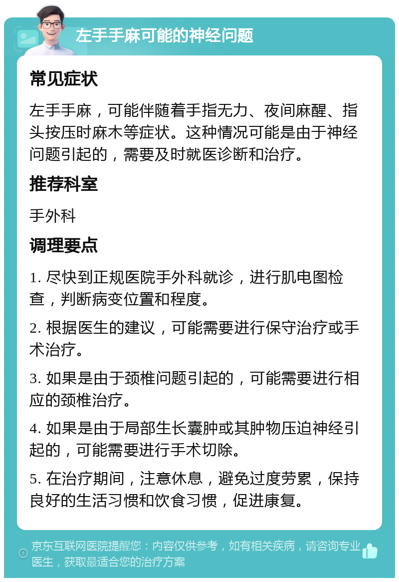 左手手麻可能的神经问题 常见症状 左手手麻，可能伴随着手指无力、夜间麻醒、指头按压时麻木等症状。这种情况可能是由于神经问题引起的，需要及时就医诊断和治疗。 推荐科室 手外科 调理要点 1. 尽快到正规医院手外科就诊，进行肌电图检查，判断病变位置和程度。 2. 根据医生的建议，可能需要进行保守治疗或手术治疗。 3. 如果是由于颈椎问题引起的，可能需要进行相应的颈椎治疗。 4. 如果是由于局部生长囊肿或其肿物压迫神经引起的，可能需要进行手术切除。 5. 在治疗期间，注意休息，避免过度劳累，保持良好的生活习惯和饮食习惯，促进康复。