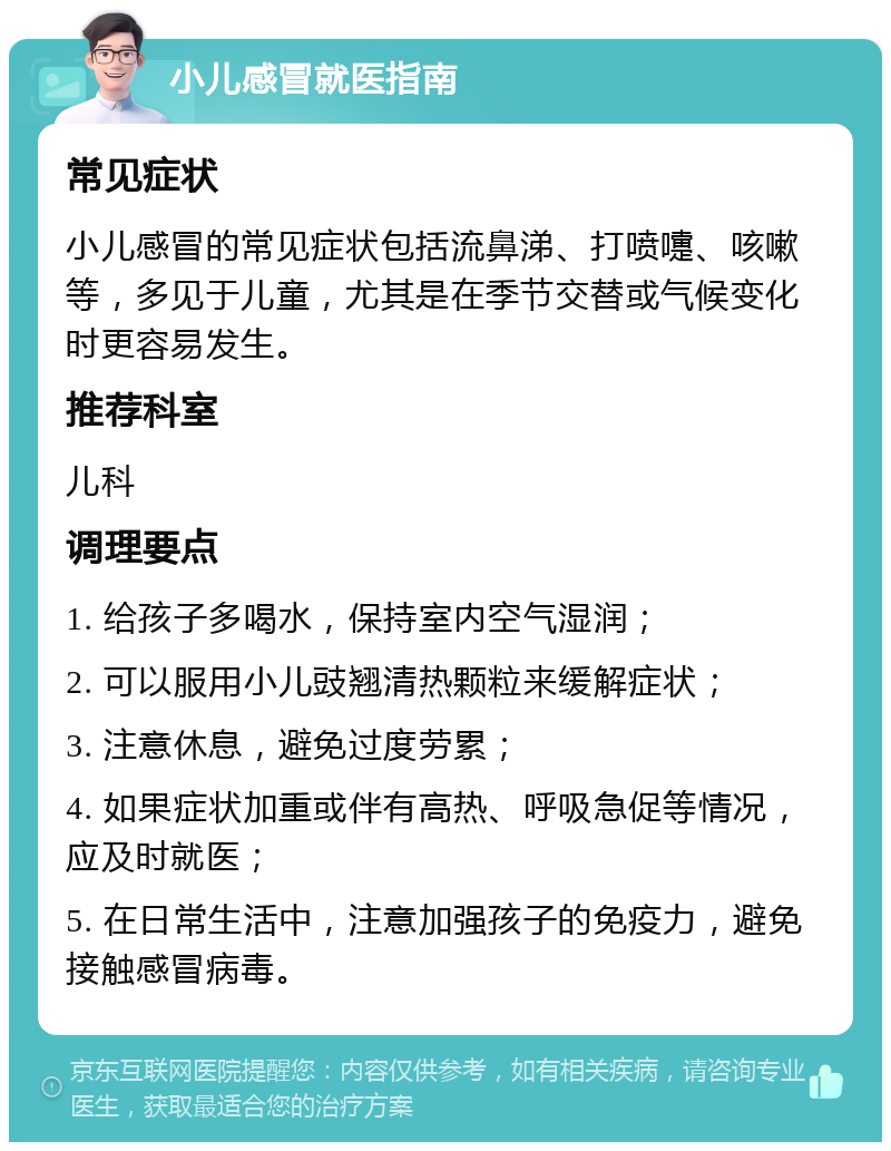 小儿感冒就医指南 常见症状 小儿感冒的常见症状包括流鼻涕、打喷嚏、咳嗽等，多见于儿童，尤其是在季节交替或气候变化时更容易发生。 推荐科室 儿科 调理要点 1. 给孩子多喝水，保持室内空气湿润； 2. 可以服用小儿豉翘清热颗粒来缓解症状； 3. 注意休息，避免过度劳累； 4. 如果症状加重或伴有高热、呼吸急促等情况，应及时就医； 5. 在日常生活中，注意加强孩子的免疫力，避免接触感冒病毒。