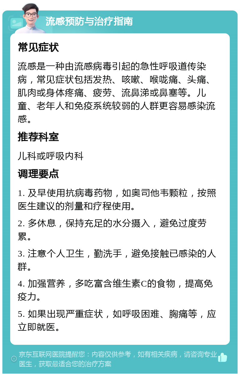 流感预防与治疗指南 常见症状 流感是一种由流感病毒引起的急性呼吸道传染病，常见症状包括发热、咳嗽、喉咙痛、头痛、肌肉或身体疼痛、疲劳、流鼻涕或鼻塞等。儿童、老年人和免疫系统较弱的人群更容易感染流感。 推荐科室 儿科或呼吸内科 调理要点 1. 及早使用抗病毒药物，如奥司他韦颗粒，按照医生建议的剂量和疗程使用。 2. 多休息，保持充足的水分摄入，避免过度劳累。 3. 注意个人卫生，勤洗手，避免接触已感染的人群。 4. 加强营养，多吃富含维生素C的食物，提高免疫力。 5. 如果出现严重症状，如呼吸困难、胸痛等，应立即就医。