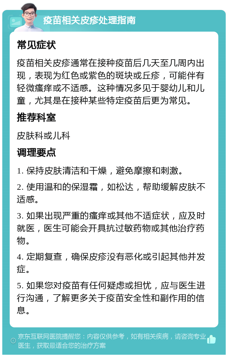 疫苗相关皮疹处理指南 常见症状 疫苗相关皮疹通常在接种疫苗后几天至几周内出现，表现为红色或紫色的斑块或丘疹，可能伴有轻微瘙痒或不适感。这种情况多见于婴幼儿和儿童，尤其是在接种某些特定疫苗后更为常见。 推荐科室 皮肤科或儿科 调理要点 1. 保持皮肤清洁和干燥，避免摩擦和刺激。 2. 使用温和的保湿霜，如松达，帮助缓解皮肤不适感。 3. 如果出现严重的瘙痒或其他不适症状，应及时就医，医生可能会开具抗过敏药物或其他治疗药物。 4. 定期复查，确保皮疹没有恶化或引起其他并发症。 5. 如果您对疫苗有任何疑虑或担忧，应与医生进行沟通，了解更多关于疫苗安全性和副作用的信息。