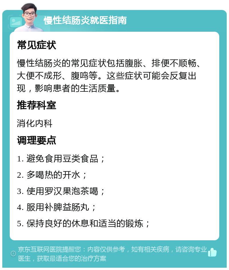 慢性结肠炎就医指南 常见症状 慢性结肠炎的常见症状包括腹胀、排便不顺畅、大便不成形、腹鸣等。这些症状可能会反复出现，影响患者的生活质量。 推荐科室 消化内科 调理要点 1. 避免食用豆类食品； 2. 多喝热的开水； 3. 使用罗汉果泡茶喝； 4. 服用补脾益肠丸； 5. 保持良好的休息和适当的锻炼；