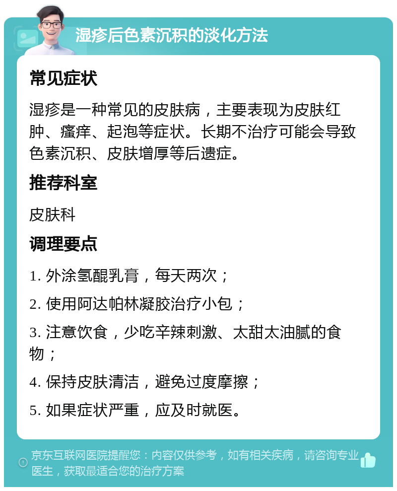 湿疹后色素沉积的淡化方法 常见症状 湿疹是一种常见的皮肤病，主要表现为皮肤红肿、瘙痒、起泡等症状。长期不治疗可能会导致色素沉积、皮肤增厚等后遗症。 推荐科室 皮肤科 调理要点 1. 外涂氢醌乳膏，每天两次； 2. 使用阿达帕林凝胶治疗小包； 3. 注意饮食，少吃辛辣刺激、太甜太油腻的食物； 4. 保持皮肤清洁，避免过度摩擦； 5. 如果症状严重，应及时就医。