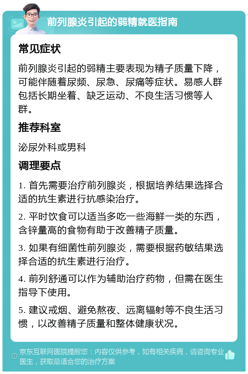 前列腺炎引起的弱精就医指南 常见症状 前列腺炎引起的弱精主要表现为精子质量下降，可能伴随着尿频、尿急、尿痛等症状。易感人群包括长期坐着、缺乏运动、不良生活习惯等人群。 推荐科室 泌尿外科或男科 调理要点 1. 首先需要治疗前列腺炎，根据培养结果选择合适的抗生素进行抗感染治疗。 2. 平时饮食可以适当多吃一些海鲜一类的东西，含锌量高的食物有助于改善精子质量。 3. 如果有细菌性前列腺炎，需要根据药敏结果选择合适的抗生素进行治疗。 4. 前列舒通可以作为辅助治疗药物，但需在医生指导下使用。 5. 建议戒烟、避免熬夜、远离辐射等不良生活习惯，以改善精子质量和整体健康状况。