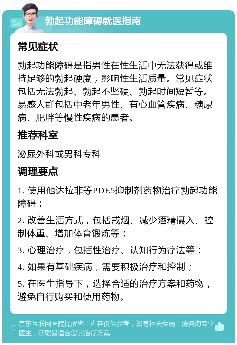 勃起功能障碍就医指南 常见症状 勃起功能障碍是指男性在性生活中无法获得或维持足够的勃起硬度，影响性生活质量。常见症状包括无法勃起、勃起不坚硬、勃起时间短暂等。易感人群包括中老年男性、有心血管疾病、糖尿病、肥胖等慢性疾病的患者。 推荐科室 泌尿外科或男科专科 调理要点 1. 使用他达拉非等PDE5抑制剂药物治疗勃起功能障碍； 2. 改善生活方式，包括戒烟、减少酒精摄入、控制体重、增加体育锻炼等； 3. 心理治疗，包括性治疗、认知行为疗法等； 4. 如果有基础疾病，需要积极治疗和控制； 5. 在医生指导下，选择合适的治疗方案和药物，避免自行购买和使用药物。