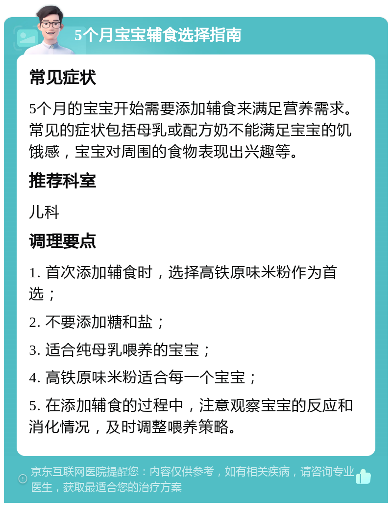 5个月宝宝辅食选择指南 常见症状 5个月的宝宝开始需要添加辅食来满足营养需求。常见的症状包括母乳或配方奶不能满足宝宝的饥饿感，宝宝对周围的食物表现出兴趣等。 推荐科室 儿科 调理要点 1. 首次添加辅食时，选择高铁原味米粉作为首选； 2. 不要添加糖和盐； 3. 适合纯母乳喂养的宝宝； 4. 高铁原味米粉适合每一个宝宝； 5. 在添加辅食的过程中，注意观察宝宝的反应和消化情况，及时调整喂养策略。