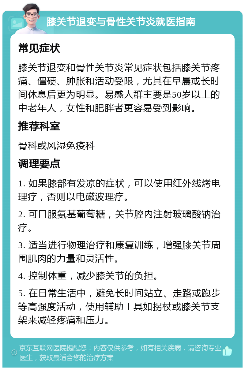 膝关节退变与骨性关节炎就医指南 常见症状 膝关节退变和骨性关节炎常见症状包括膝关节疼痛、僵硬、肿胀和活动受限，尤其在早晨或长时间休息后更为明显。易感人群主要是50岁以上的中老年人，女性和肥胖者更容易受到影响。 推荐科室 骨科或风湿免疫科 调理要点 1. 如果膝部有发凉的症状，可以使用红外线烤电理疗，否则以电磁波理疗。 2. 可口服氨基葡萄糖，关节腔内注射玻璃酸钠治疗。 3. 适当进行物理治疗和康复训练，增强膝关节周围肌肉的力量和灵活性。 4. 控制体重，减少膝关节的负担。 5. 在日常生活中，避免长时间站立、走路或跑步等高强度活动，使用辅助工具如拐杖或膝关节支架来减轻疼痛和压力。