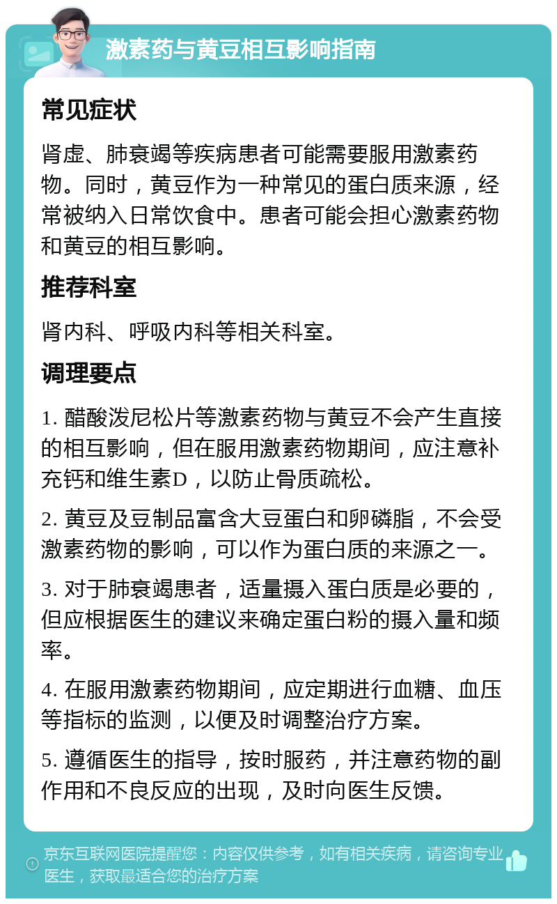 激素药与黄豆相互影响指南 常见症状 肾虚、肺衰竭等疾病患者可能需要服用激素药物。同时，黄豆作为一种常见的蛋白质来源，经常被纳入日常饮食中。患者可能会担心激素药物和黄豆的相互影响。 推荐科室 肾内科、呼吸内科等相关科室。 调理要点 1. 醋酸泼尼松片等激素药物与黄豆不会产生直接的相互影响，但在服用激素药物期间，应注意补充钙和维生素D，以防止骨质疏松。 2. 黄豆及豆制品富含大豆蛋白和卵磷脂，不会受激素药物的影响，可以作为蛋白质的来源之一。 3. 对于肺衰竭患者，适量摄入蛋白质是必要的，但应根据医生的建议来确定蛋白粉的摄入量和频率。 4. 在服用激素药物期间，应定期进行血糖、血压等指标的监测，以便及时调整治疗方案。 5. 遵循医生的指导，按时服药，并注意药物的副作用和不良反应的出现，及时向医生反馈。