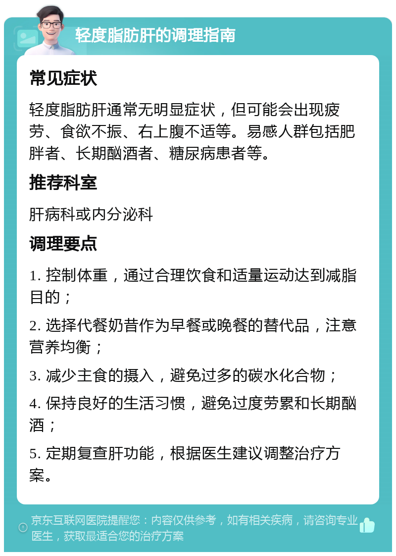 轻度脂肪肝的调理指南 常见症状 轻度脂肪肝通常无明显症状，但可能会出现疲劳、食欲不振、右上腹不适等。易感人群包括肥胖者、长期酗酒者、糖尿病患者等。 推荐科室 肝病科或内分泌科 调理要点 1. 控制体重，通过合理饮食和适量运动达到减脂目的； 2. 选择代餐奶昔作为早餐或晚餐的替代品，注意营养均衡； 3. 减少主食的摄入，避免过多的碳水化合物； 4. 保持良好的生活习惯，避免过度劳累和长期酗酒； 5. 定期复查肝功能，根据医生建议调整治疗方案。