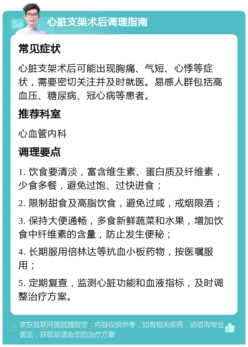 心脏支架术后调理指南 常见症状 心脏支架术后可能出现胸痛、气短、心悸等症状，需要密切关注并及时就医。易感人群包括高血压、糖尿病、冠心病等患者。 推荐科室 心血管内科 调理要点 1. 饮食要清淡，富含维生素、蛋白质及纤维素，少食多餐，避免过饱、过快进食； 2. 限制甜食及高脂饮食，避免过咸，戒烟限酒； 3. 保持大便通畅，多食新鲜蔬菜和水果，增加饮食中纤维素的含量，防止发生便秘； 4. 长期服用倍林达等抗血小板药物，按医嘱服用； 5. 定期复查，监测心脏功能和血液指标，及时调整治疗方案。