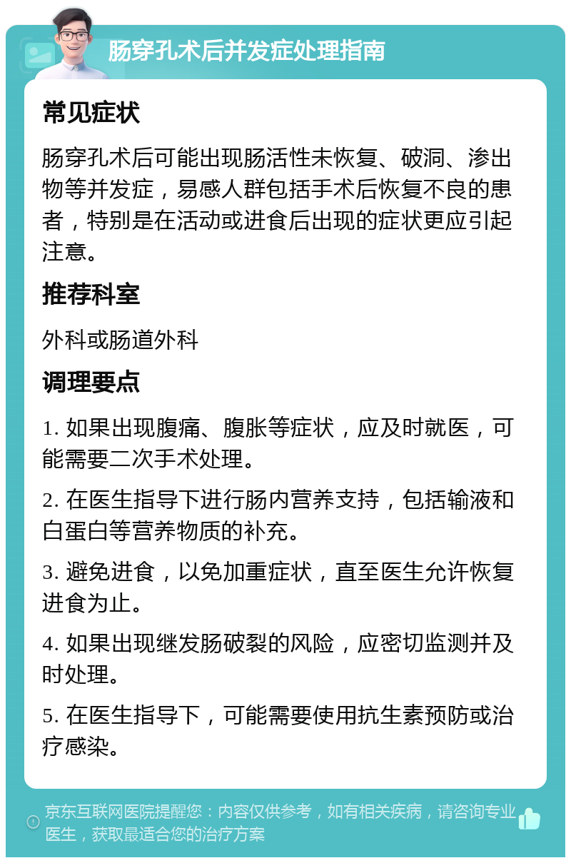 肠穿孔术后并发症处理指南 常见症状 肠穿孔术后可能出现肠活性未恢复、破洞、渗出物等并发症，易感人群包括手术后恢复不良的患者，特别是在活动或进食后出现的症状更应引起注意。 推荐科室 外科或肠道外科 调理要点 1. 如果出现腹痛、腹胀等症状，应及时就医，可能需要二次手术处理。 2. 在医生指导下进行肠内营养支持，包括输液和白蛋白等营养物质的补充。 3. 避免进食，以免加重症状，直至医生允许恢复进食为止。 4. 如果出现继发肠破裂的风险，应密切监测并及时处理。 5. 在医生指导下，可能需要使用抗生素预防或治疗感染。