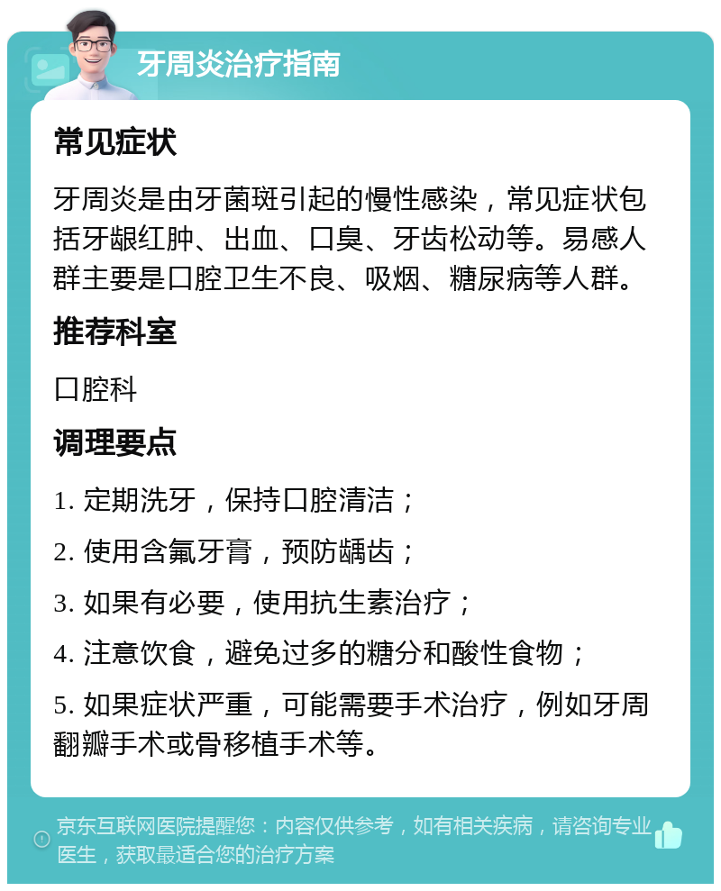 牙周炎治疗指南 常见症状 牙周炎是由牙菌斑引起的慢性感染，常见症状包括牙龈红肿、出血、口臭、牙齿松动等。易感人群主要是口腔卫生不良、吸烟、糖尿病等人群。 推荐科室 口腔科 调理要点 1. 定期洗牙，保持口腔清洁； 2. 使用含氟牙膏，预防龋齿； 3. 如果有必要，使用抗生素治疗； 4. 注意饮食，避免过多的糖分和酸性食物； 5. 如果症状严重，可能需要手术治疗，例如牙周翻瓣手术或骨移植手术等。