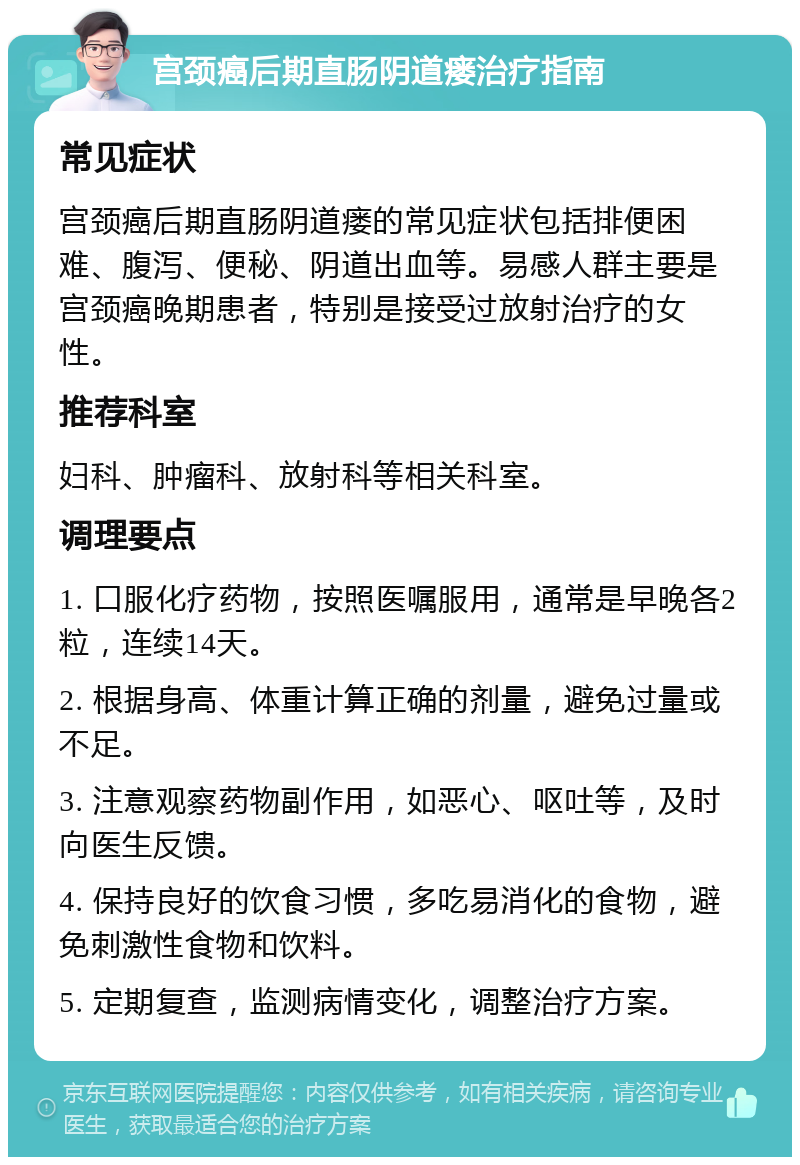 宫颈癌后期直肠阴道瘘治疗指南 常见症状 宫颈癌后期直肠阴道瘘的常见症状包括排便困难、腹泻、便秘、阴道出血等。易感人群主要是宫颈癌晚期患者，特别是接受过放射治疗的女性。 推荐科室 妇科、肿瘤科、放射科等相关科室。 调理要点 1. 口服化疗药物，按照医嘱服用，通常是早晚各2粒，连续14天。 2. 根据身高、体重计算正确的剂量，避免过量或不足。 3. 注意观察药物副作用，如恶心、呕吐等，及时向医生反馈。 4. 保持良好的饮食习惯，多吃易消化的食物，避免刺激性食物和饮料。 5. 定期复查，监测病情变化，调整治疗方案。