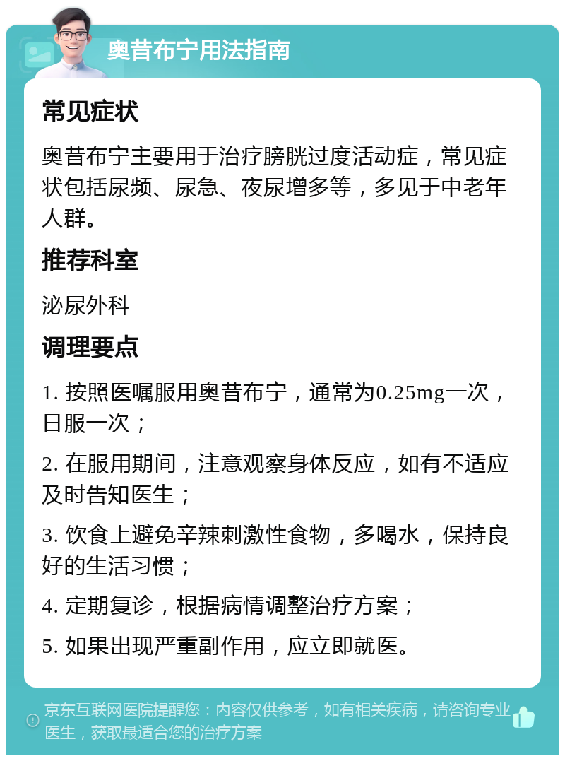 奥昔布宁用法指南 常见症状 奥昔布宁主要用于治疗膀胱过度活动症，常见症状包括尿频、尿急、夜尿增多等，多见于中老年人群。 推荐科室 泌尿外科 调理要点 1. 按照医嘱服用奥昔布宁，通常为0.25mg一次，日服一次； 2. 在服用期间，注意观察身体反应，如有不适应及时告知医生； 3. 饮食上避免辛辣刺激性食物，多喝水，保持良好的生活习惯； 4. 定期复诊，根据病情调整治疗方案； 5. 如果出现严重副作用，应立即就医。