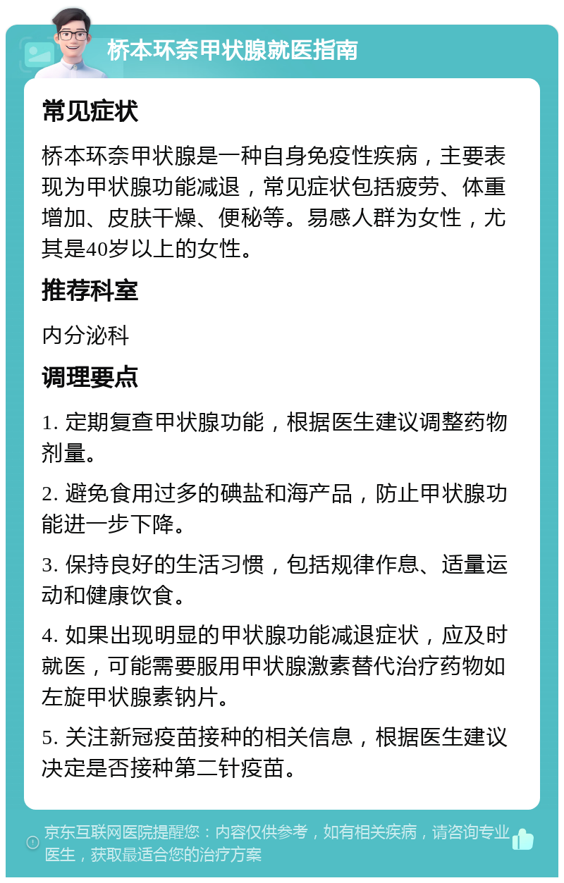 桥本环奈甲状腺就医指南 常见症状 桥本环奈甲状腺是一种自身免疫性疾病，主要表现为甲状腺功能减退，常见症状包括疲劳、体重增加、皮肤干燥、便秘等。易感人群为女性，尤其是40岁以上的女性。 推荐科室 内分泌科 调理要点 1. 定期复查甲状腺功能，根据医生建议调整药物剂量。 2. 避免食用过多的碘盐和海产品，防止甲状腺功能进一步下降。 3. 保持良好的生活习惯，包括规律作息、适量运动和健康饮食。 4. 如果出现明显的甲状腺功能减退症状，应及时就医，可能需要服用甲状腺激素替代治疗药物如左旋甲状腺素钠片。 5. 关注新冠疫苗接种的相关信息，根据医生建议决定是否接种第二针疫苗。