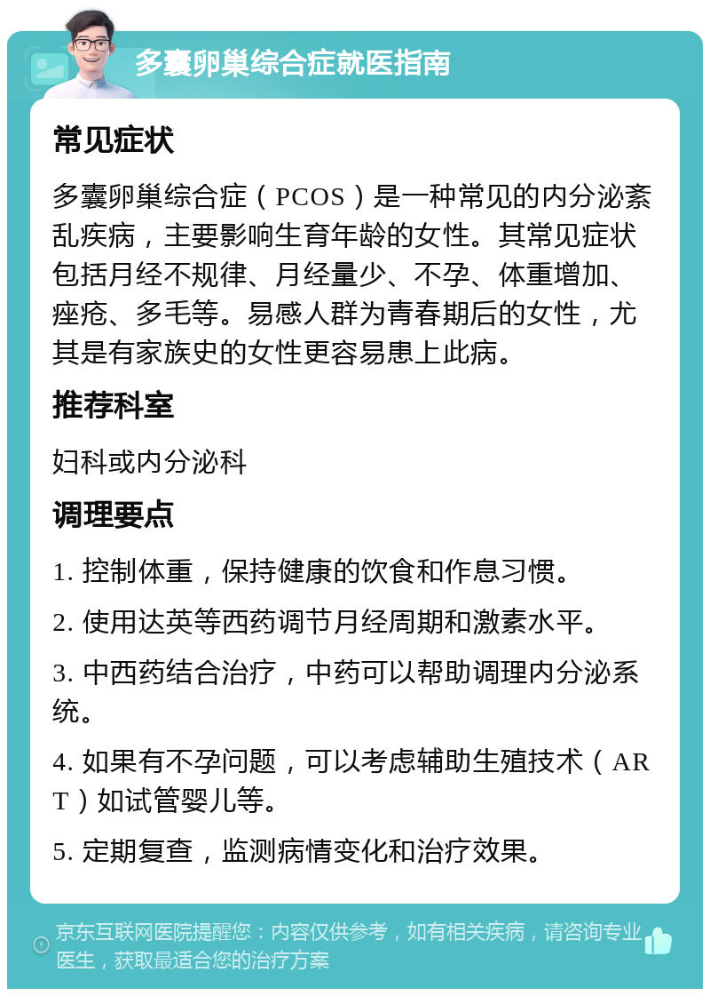 多囊卵巢综合症就医指南 常见症状 多囊卵巢综合症（PCOS）是一种常见的内分泌紊乱疾病，主要影响生育年龄的女性。其常见症状包括月经不规律、月经量少、不孕、体重增加、痤疮、多毛等。易感人群为青春期后的女性，尤其是有家族史的女性更容易患上此病。 推荐科室 妇科或内分泌科 调理要点 1. 控制体重，保持健康的饮食和作息习惯。 2. 使用达英等西药调节月经周期和激素水平。 3. 中西药结合治疗，中药可以帮助调理内分泌系统。 4. 如果有不孕问题，可以考虑辅助生殖技术（ART）如试管婴儿等。 5. 定期复查，监测病情变化和治疗效果。