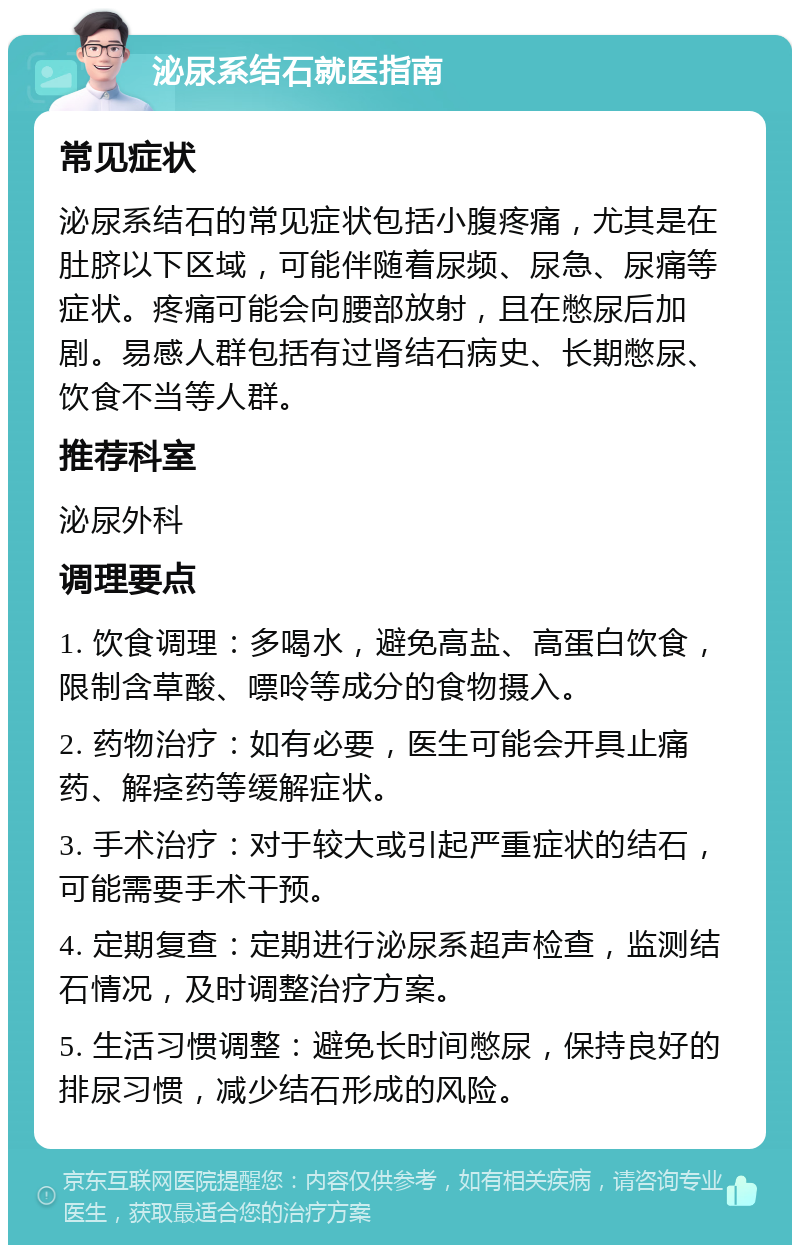 泌尿系结石就医指南 常见症状 泌尿系结石的常见症状包括小腹疼痛，尤其是在肚脐以下区域，可能伴随着尿频、尿急、尿痛等症状。疼痛可能会向腰部放射，且在憋尿后加剧。易感人群包括有过肾结石病史、长期憋尿、饮食不当等人群。 推荐科室 泌尿外科 调理要点 1. 饮食调理：多喝水，避免高盐、高蛋白饮食，限制含草酸、嘌呤等成分的食物摄入。 2. 药物治疗：如有必要，医生可能会开具止痛药、解痉药等缓解症状。 3. 手术治疗：对于较大或引起严重症状的结石，可能需要手术干预。 4. 定期复查：定期进行泌尿系超声检查，监测结石情况，及时调整治疗方案。 5. 生活习惯调整：避免长时间憋尿，保持良好的排尿习惯，减少结石形成的风险。